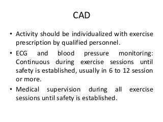 CAD
• Activity should be individualized with exercise
prescription by qualified personnel.
• ECG and blood pressure monitoring:
Continuous during exercise sessions until
safety is established, usually in 6 to 12 session
or more.
• Medical supervision during all exercise
sessions until safety is established.
 