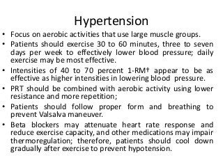Hypertension
• Focus on aerobic activities that use large muscle groups.
• Patients should exercise 30 to 60 minutes, three to seven
days per week to effectively lower blood pressure; daily
exercise may be most effective.
• Intensities of 40 to 70 percent 1-RM† appear to be as
effective as higher intensities in lowering blood pressure.
• PRT should be combined with aerobic activity using lower
resistance and more repetition;
• Patients should follow proper form and breathing to
prevent Valsalva maneuver.
• Beta blockers may attenuate heart rate response and
reduce exercise capacity, and other medications may impair
thermoregulation; therefore, patients should cool down
gradually after exercise to prevent hypotension.
 