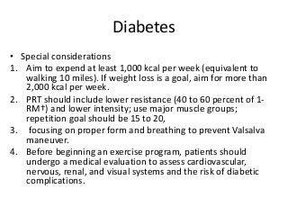 Diabetes
• Special considerations
1. Aim to expend at least 1,000 kcal per week (equivalent to
walking 10 miles). If weight loss is a goal, aim for more than
2,000 kcal per week.
2. PRT should include lower resistance (40 to 60 percent of 1-
RM†) and lower intensity; use major muscle groups;
repetition goal should be 15 to 20,
3. focusing on proper form and breathing to prevent Valsalva
maneuver.
4. Before beginning an exercise program, patients should
undergo a medical evaluation to assess cardiovascular,
nervous, renal, and visual systems and the risk of diabetic
complications.
 