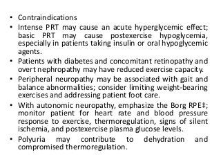 • Contraindications
• Intense PRT may cause an acute hyperglycemic effect;
basic PRT may cause postexercise hypoglycemia,
especially in patients taking insulin or oral hypoglycemic
agents.
• Patients with diabetes and concomitant retinopathy and
overt nephropathy may have reduced exercise capacity.
• Peripheral neuropathy may be associated with gait and
balance abnormalities; consider limiting weight-bearing
exercises and addressing patient foot care.
• With autonomic neuropathy, emphasize the Borg RPE‡;
monitor patient for heart rate and blood pressure
response to exercise, thermoregulation, signs of silent
ischemia, and postexercise plasma glucose levels.
• Polyuria may contribute to dehydration and
compromised thermoregulation.
 