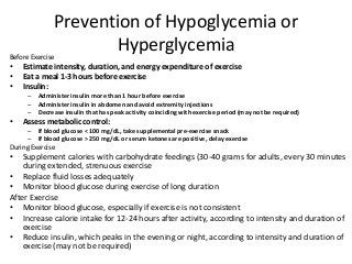 Prevention of Hypoglycemia or
HyperglycemiaBefore Exercise
• Estimate intensity, duration, and energy expenditure of exercise
• Eat a meal 1-3 hours before exercise
• Insulin:
– Administer insulin more than 1 hour before exercise
– Administer insulin in abdomen and avoid extremity injections
– Decrease insulin that has peak activity coinciding with exercise period (may not be required)
• Assess metabolic control:
– If blood glucose < 100 mg/dL, take supplemental pre-exercise snack
– If blood glucose > 250 mg/dL or serum ketones are positive, delay exercise
During Exercise
• Supplement calories with carbohydrate feedings (30-40 grams for adults, every 30 minutes
during extended, strenuous exercise
• Replace fluid losses adequately
• Monitor blood glucose during exercise of long duration
After Exercise
• Monitor blood glucose, especially if exercise is not consistent
• Increase calorie intake for 12-24 hours after activity, according to intensity and duration of
exercise
• Reduce insulin, which peaks in the evening or night, according to intensity and duration of
exercise (may not be required)
 
