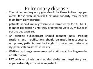 Pulmonary disease
• The minimum frequency goal should be three to five days per
week; those with impaired functional capacity may benefit
most from daily exercise;
• patients should initially exercise intermittently for 10 to 30
minutes per session until they progress to 20 to 30 minutes of
continuous exercise.
• An exercise subspecialist should monitor initial training
sessions, and modifications should be made in response to
symptoms; patients may be taught to use a heart rate or a
dyspnea scale to assess intensity.
• Walking is strongly recommended; stationary bicycling may be
an alternative.
• PRT with emphasis on shoulder girdle and inspiratory and
upper extremity muscles is important.
 
