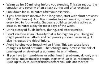 • Warm up for 10 minutes before you exercise. This can reduce the
duration and severity of an attack during and after exercise.
• Cool down for 10 minutes after your exercise.
• If you have been inactive for a long time, start with short sessions
(10 to 15 minutes). Add five minutes to each session, increasing
every two to four weeks. Gradually build up to being active at
least 30 minutes a day for most days of the week.
• Drink plenty of fluids before, during, and after exercise.
• Don’t exercise at an intensity that is too high for you. Doing so
might provoke an attack and temporarily prevent exercising. It
also increases the risk of injury.
• Avoid holding your breath when lifting. This can cause large
changes in blood pressure. That change may increase the risk of
passing out or developing abnormal heart rhythms.
• If you have joint problems or other health problems, do only one
set for all major muscle groups. Start with 10 to 15 repetitions.
Build up to 15 to 20 repetitions before you add another set
 
