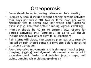 Osteoporosis
• Focus should be on improving balance and functionality.
• Frequency should include weight-bearing aerobic activities
four days per week; PRT two or three days per week;
flexibility five to seven days per week; and functional
exercise (e.g., chair stand,stair-climbing, vigorous walking).
• Intensity should be 40 to 70 percent VO2 reserve for
aerobic activities; PRT (Borg RPE‡ at 13 to 15) should
include one or two sets of eight to 10 repetitions.
• Pain status will dictate the exercise plan; patients severely
limited by pain should consult a physician before initiating
an exercise program.
• Avoid explosive movements and high-impact loading (e.g.,
jumping, jogging) and dynamic abdominal exercise with
excessive trunk flexion and twisting (e.g., sit-ups, golf
swing, bending while picking up objects).
 