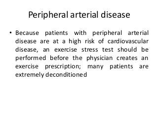 Peripheral arterial disease
• Because patients with peripheral arterial
disease are at a high risk of cardiovascular
disease, an exercise stress test should be
performed before the physician creates an
exercise prescription; many patients are
extremely deconditioned
 