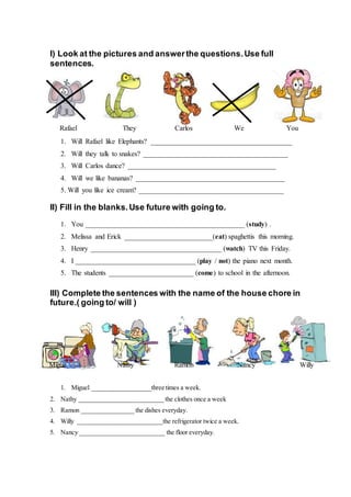 I) Look at the pictures and answerthe questions.Use full
sentences.
1. Will Rafael like Elephants? ________________________________________
2. Will they talk to snakes? _________________________________________
3. Will Carlos dance? __________________________________________
4. Will we like bananas? __________________________________________
5. Will you like ice cream? _________________________________________
II) Fill in the blanks.Use future with going to.
1. You _____________________________________________ (study) .
2. Melissa and Erick _________________________(eat) spaghettis this morning.
3. Henry _____________________________________ (watch) TV this Friday.
4. I __________________________________ (play / not) the piano next month.
5. The students ________________________ (come) to school in the afternoon.
III) Complete the sentences with the name of the house chore in
future.( going to/ will )
1. Miguel __________________three times a week.
2. Nathy __________________________ the clothes once a week
3. Ramon ________________ the dishes everyday.
4. Willy __________________________the refrigerator twice a week.
5. Nancy __________________________ the floor everyday.
Rafael They Carlos We You
Migue Nathy Ramon Nancy Willy
 
