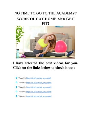 NO TIME TO GO TO THE ACADEMY?
WORK OUT AT HOME AND GET
FIT!
I have selected the best videos for you.
Click on the links below to check it out:
Vídeo 01: https://uii.io/exercicio_em_casa01
Vídeo 02: https://uii.io/exercicio_em_casa02
Vídeo 03: https://uii.io/exercicio_em_casa03
Vídeo 04: https://uii.io/exercicio_em_casa04
Vídeo 05: https://uii.io/exercicio_em_casa05
 