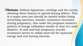 Relaxin: Softens ligaments, cartilage and the cervix,
allowing these tissues to spread during deliver. This
is a major area you should be careful whilst doing
stretching exercises. Insulin: resistance increases
during pregnancy, this make the pregnant women’s
pattern of energy utilization similar to that of a mild
diabetic. In mid and late pregnancy insulin
resistance serves to utilize more fat for maternal
energy and rest during exercise.
 