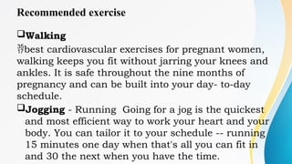 Recommended exercise
Walking
best cardiovascular exercises for pregnant women,
walking keeps you fit without jarring your knees and
ankles. It is safe throughout the nine months of
pregnancy and can be built into your day- to-day
schedule.
Jogging - Running Going for a jog is the quickest
and most efficient way to work your heart and your
body. You can tailor it to your schedule -- running
15 minutes one day when that's all you can fit in
and 30 the next when you have the time.
 