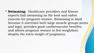 • Swimming: Healthcare providers and fitness
experts hail swimming as the best and safest
exercise for pregnant women. Swimming is ideal
because it exercises both large muscle groups (arms
and legs), provides good cardiovascular benefits,
and allows pregnant women to feel weightless
despite the extra weight of pregnancy.
 
