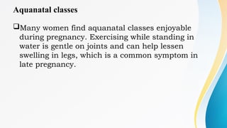 Aquanatal classes
Many women find aquanatal classes enjoyable
during pregnancy. Exercising while standing in
water is gentle on joints and can help lessen
swelling in legs, which is a common symptom in
late pregnancy.
 