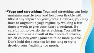 Yoga and stretching: Yoga and stretching can help
maintain muscle tone and keep you flexible with
little if any impact on your joints. However, you may
have to augment a yoga regime by walking a few
times a week to give your heart a workout. Be
careful not to overdo the stretching. You will be
more supple as a result of the effects of relaxin,
which causes your ligaments to be more pliable.
Don't hold the stretches for too long or try to
develop your flexibility too much.
 