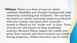 Pilates: Pilates is a form of exercise which
combines flexibility and strength training with body
awareness, breathing and relaxation. The exercises
are based on certain movement patterns performed
with your tummy and pelvic floor muscules --
known in Pilates as the "stable core" or base. These
muscles are also known as deep stabilizing
muscles. Because Pilates targets the tummy and
pelvic floor muscles and these muscles can weaken
during pregnancy, Pilates exercises can be useful.
 