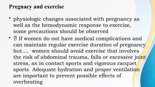 Pregnacy and exercise
• physiologic changes associated with pregnancy as
well as the hemodynamic response to exercise,
some precautions should be observed
•  If women do not have medical complications and
can maintain regular exercise duration of pregnancy
but.... women should avoid exercise that involves
the risk of abdominal trauma, falls or excessive joint
stress, as in contact sports and vigorous racquet
sports Adequate hydration and proper ventilation
are important to prevent possible effects of
overheating
 