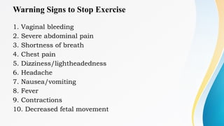Warning Signs to Stop Exercise
1. Vaginal bleeding
2. Severe abdominal pain
3. Shortness of breath
4. Chest pain
5. Dizziness/lightheadedness
6. Headache
7. Nausea/vomiting
8. Fever
9. Contractions
10. Decreased fetal movement
 