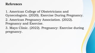 References
1. American College of Obstetricians and
Gynecologists. (2020). Exercise During Pregnancy.
2. American Pregnancy Association. (2022).
Pregnancy and Exercise.
3. Mayo Clinic. (2022). Pregnancy: Exercise during
pregnancy.
 