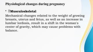 Physiological changes during pregnancy
• Musculoskeletal
Mechanical changes related to the weight of growing
breasts, uterus and fetus, as well as an increase in
lumbar lordosis, result in a shift in the woman's
center of gravity, which may cause problems with
balance.
 