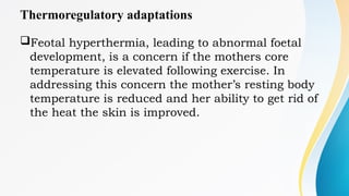 Thermoregulatory adaptations
Feotal hyperthermia, leading to abnormal foetal
development, is a concern if the mothers core
temperature is elevated following exercise. In
addressing this concern the mother’s resting body
temperature is reduced and her ability to get rid of
the heat the skin is improved.
 