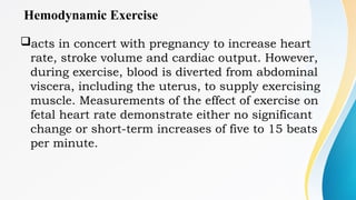 Hemodynamic Exercise
acts in concert with pregnancy to increase heart
rate, stroke volume and cardiac output. However,
during exercise, blood is diverted from abdominal
viscera, including the uterus, to supply exercising
muscle. Measurements of the effect of exercise on
fetal heart rate demonstrate either no significant
change or short-term increases of five to 15 beats
per minute.
 