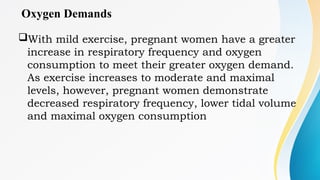 Oxygen Demands
With mild exercise, pregnant women have a greater
increase in respiratory frequency and oxygen
consumption to meet their greater oxygen demand.
As exercise increases to moderate and maximal
levels, however, pregnant women demonstrate
decreased respiratory frequency, lower tidal volume
and maximal oxygen consumption
 