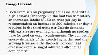 Energy Demands
• Both exercise and pregnancy are associated with a
high demand for energy. In the first two trimesters,
an increased intake of 150 calories per day is
recommended; an increase of 300 calories per day is
required in the third trimester.Caloric demands
with exercise are even higher, although no studies
have focused on exact requirements. The competing
energy demands of the exercising mother and the
growing fetus raise the theoretic concern that
excessive exercise might adversely affect fetal
development.
 