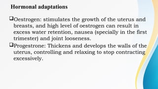 Hormonal adaptations
Oestrogen: stimulates the growth of the uterus and
breasts, and high level of oestrogen can result in
excess water retention, nausea (specially in the first
trimester) and joint looseness.
Progestrone: Thickens and develops the walls of the
uterus, controlling and relaxing to stop contracting
excessively.
 