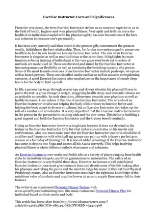 Exercise Instructor-Facts and Significances


From the very name, the term Exercise Instructor strikes us as someone superior to us in
the field of health, hygiene and even physical fitness. Very aptly and truly so, since the
health of an individual coupled with his physical agility has now become one of the bars
and criterion to measure one’s personality.

It has been very correctly said that health is the greatest gift, contentment the greatest
wealth, faithfulness the best relationship. Thus, for further convenience and to assure our
health to be laid in safe hands we hire an Exercise Instructor. The role of an Exercise
Instructor is singular as well as multitudinous at the same time. It highlights its main
function as being training of individuals at the very grass root levels yet a variety of
methods are made used of. These are directed and aimed by the Exercise Instructor at
increasing muscular flexibility as well as sustaining the breathing capacity of a person.
Some of the most favorite exercises of an Exercise Instructor include push-ups, sit-ups as
well as bench presses. These are classified under cardiac as well as muscles strengthening
exercises. A good Exercise Instructor also emphasizes on the importance of steady sleep
hours for the body to hold up well.

In life, a person has to go through several ups and downs wherein his physical fitness is
put to the test. A gross change in weight, staggering health decay and muscular strains are
as probable as possible. In such situations, abhorrence towards ones physique as well as
health increases. Here ushers in the role of an Exercise Instructor. The errands of an
Exercise Instructor involve not helping the body of his trainee to function better and
helping the body adapt to diverse situations, but an Exercise Instructor also takes up the
role of a mentor and a motivator. It is very important that the Exercise Instructor believes
in the person in the person he is training with and the vice-versa. This helps in building a
great rapport and both the Exercise Instructor and the trainee benefit mutually.

Hiring an Exercise Instructor however a tough task because it does not depend on the
trainer or the Exercise Instructor forte lists but rather concentrates on his merits and
certifications. Also one must make sure that the Exercise Instructor one hires should be of
a caliber and frequency with which all age groups can pair up with to have a perfect gym
session or a hard day of training toil. It is also of added advantage if the Exercise Instructor
has some in depths into Yoga and knows all his Asana correctly. This helps in giving
physical fitness a whole different outlook of penance and calmness.

An Exercise Instructor now works and holds jobs at a variety of places ranging from health
clubs to recreation hotspots, and from gymnasiums to universities. The salary of an
Exercise Instructor is very fruitful these days. However, to become a well established
Exercise Instructor, one must give immense time and devote most of his life looking after
his physique and taking the pains and the merit to lodge his name in the Certified Physical
Proficiency exams. Also an Exercise Instructor must have the righteous knowledge of the
nutritious value of products and must be forever at arms to supply Emergency Aid to their
trainees.

The writer is an experienced Personal Fitness Trainer with
www.4everfitpersonaltraining.com. She make customized Personal Fitness Plan for
individual based on their needs and body.

This article has been taken from http://www.ideamarketers.com/?
articleid=3296228&CFID=186749768&CFTOKEN=63349468
 
