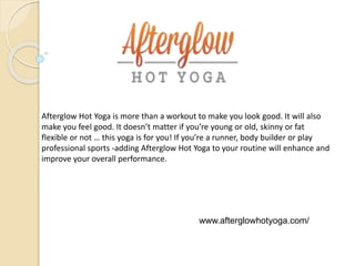 Afterglow Hot Yoga is more than a workout to make you look good. It will also
make you feel good. It doesn’t matter if you’re young or old, skinny or fat
flexible or not … this yoga is for you! If you’re a runner, body builder or play
professional sports -adding Afterglow Hot Yoga to your routine will enhance and
improve your overall performance.
www.afterglowhotyoga.com/
 