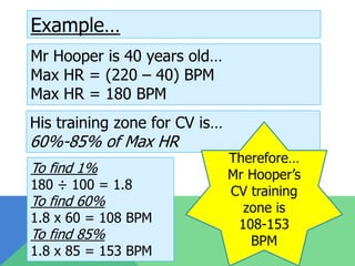 Example…
Mr Hooper is 40 years old…
Max HR = (220 – 40) BPM
Max HR = 180 BPM
His training zone for CV is…
60%-85% of Max HR
                               Therefore…
To find 1%                     Mr Hooper’s
180 ÷ 100 = 1.8                CV training
To find 60%                      zone is
1.8 x 60 = 108 BPM              108-153
To find 85%                       BPM
1.8 x 85 = 153 BPM
 