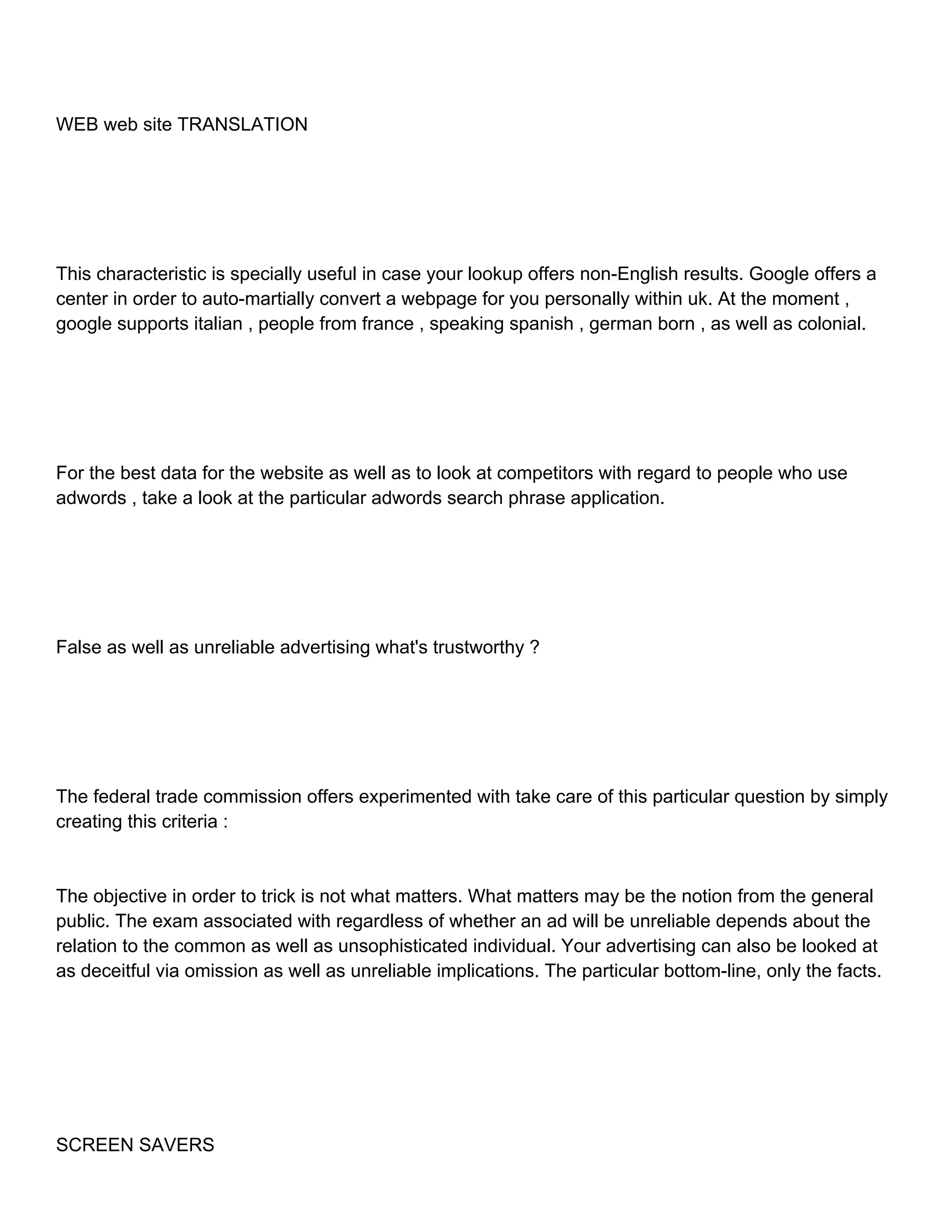 WEB web site TRANSLATION This characteristic is specially useful in case your lookup offers non-English results. Google offers a center in order to auto-martially convert a webpage for you personally within uk. At the moment , google supports italian , people from france , speaking spanish , german born , as well as colonial. For the best data for the website as well as to look at competitors with regard to people who use adwords , take a look at the particular adwords search phrase application. False as well as unreliable advertising what's trustworthy ? The federal trade commission offers experimented with take care of this particular question by simply creating this criteria : The objective in order to trick is not what matters. What matters may be the notion from the general public. The exam associated with regardless of whether an ad will be unreliable depends about the relation to the common as well as unsophisticated individual. Your advertising can also be looked at as deceitful via omission as well as unreliable implications. The particular bottom-line, only the facts. SCREEN SAVERS 