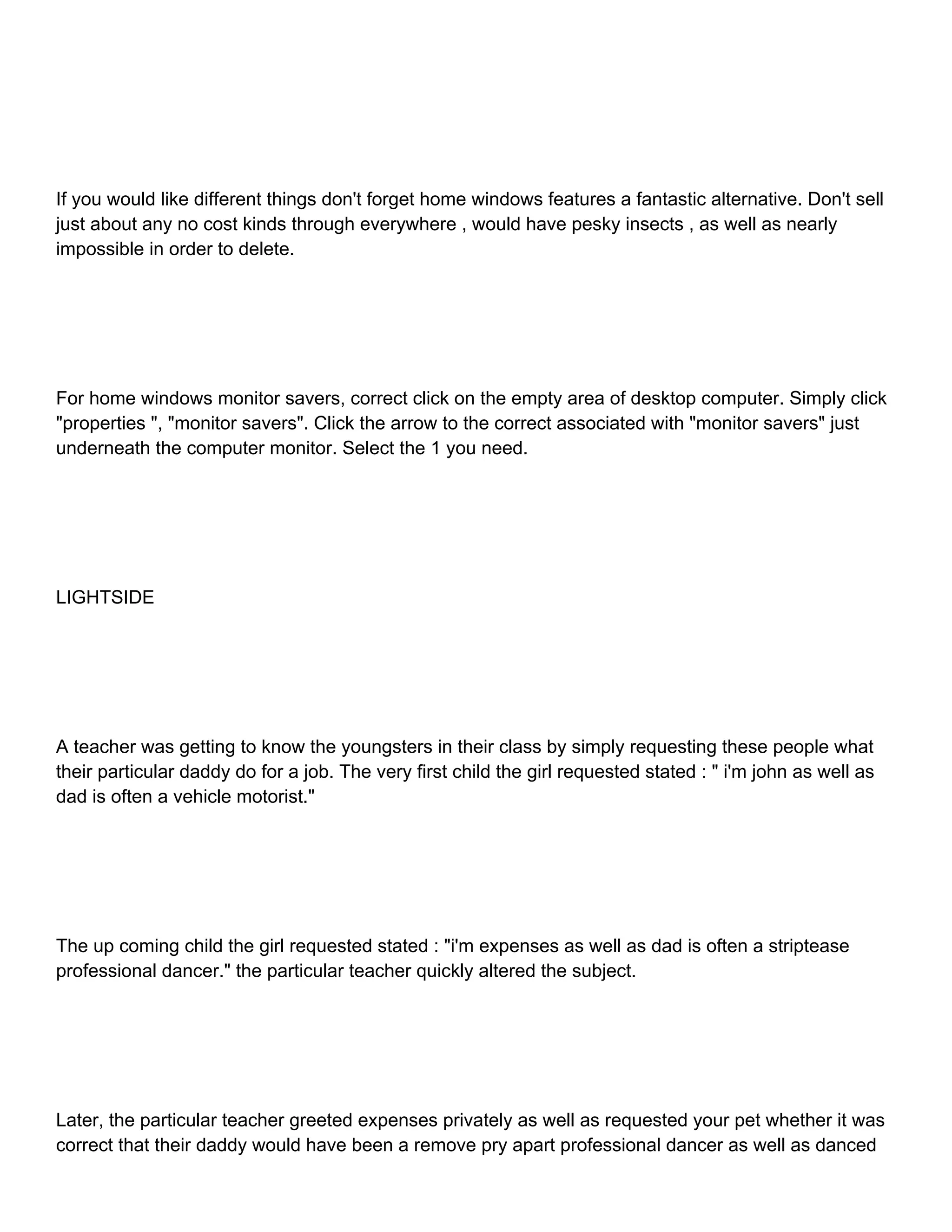 If you would like different things don't forget home windows features a fantastic alternative. Don't sell just about any no cost kinds through everywhere , would have pesky insects , as well as nearly impossible in order to delete. For home windows monitor savers, correct click on the empty area of desktop computer. Simply click "properties ", "monitor savers". Click the arrow to the correct associated with "monitor savers" just underneath the computer monitor. Select the 1 you need. LIGHTSIDE A teacher was getting to know the youngsters in their class by simply requesting these people what their particular daddy do for a job. The very first child the girl requested stated : " i'm john as well as dad is often a vehicle motorist." The up coming child the girl requested stated : "i'm expenses as well as dad is often a striptease professional dancer." the particular teacher quickly altered the subject. Later, the particular teacher greeted expenses privately as well as requested your pet whether it was correct that their daddy would have been a remove pry apart professional dancer as well as danced 