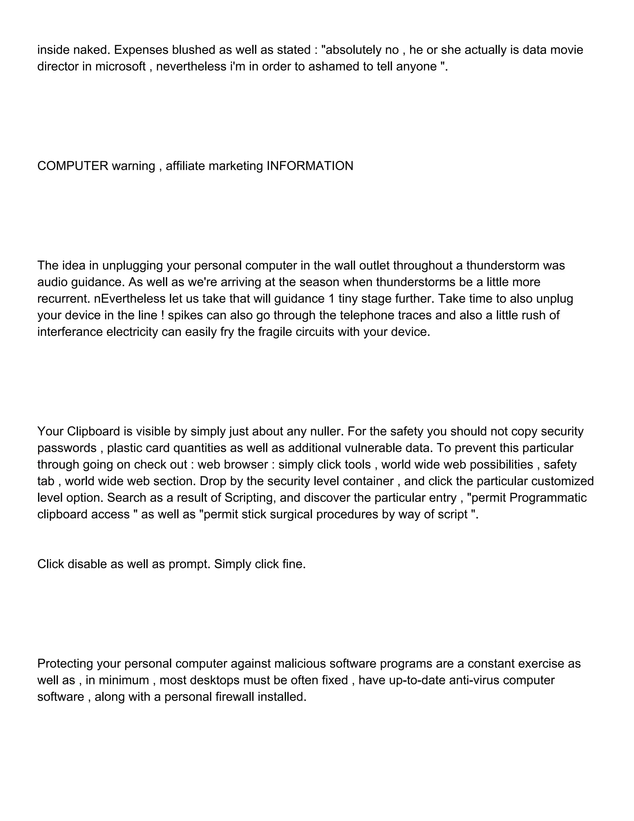 inside naked. Expenses blushed as well as stated : "absolutely no , he or she actually is data movie director in microsoft , nevertheless i'm in order to ashamed to tell anyone ". COMPUTER warning , affiliate marketing INFORMATION The idea in unplugging your personal computer in the wall outlet throughout a thunderstorm was audio guidance. As well as we're arriving at the season when thunderstorms be a little more recurrent. nEvertheless let us take that will guidance 1 tiny stage further. Take time to also unplug your device in the line ! spikes can also go through the telephone traces and also a little rush of interferance electricity can easily fry the fragile circuits with your device. Your Clipboard is visible by simply just about any nuller. For the safety you should not copy security passwords , plastic card quantities as well as additional vulnerable data. To prevent this particular through going on check out : web browser : simply click tools , world wide web possibilities , safety tab , world wide web section. Drop by the security level container , and click the particular customized level option. Search as a result of Scripting, and discover the particular entry , "permit Programmatic clipboard access " as well as "permit stick surgical procedures by way of script ". Click disable as well as prompt. Simply click fine. Protecting your personal computer against malicious software programs are a constant exercise as well as , in minimum , most desktops must be often fixed , have up-to-date anti-virus computer software , along with a personal firewall installed. 