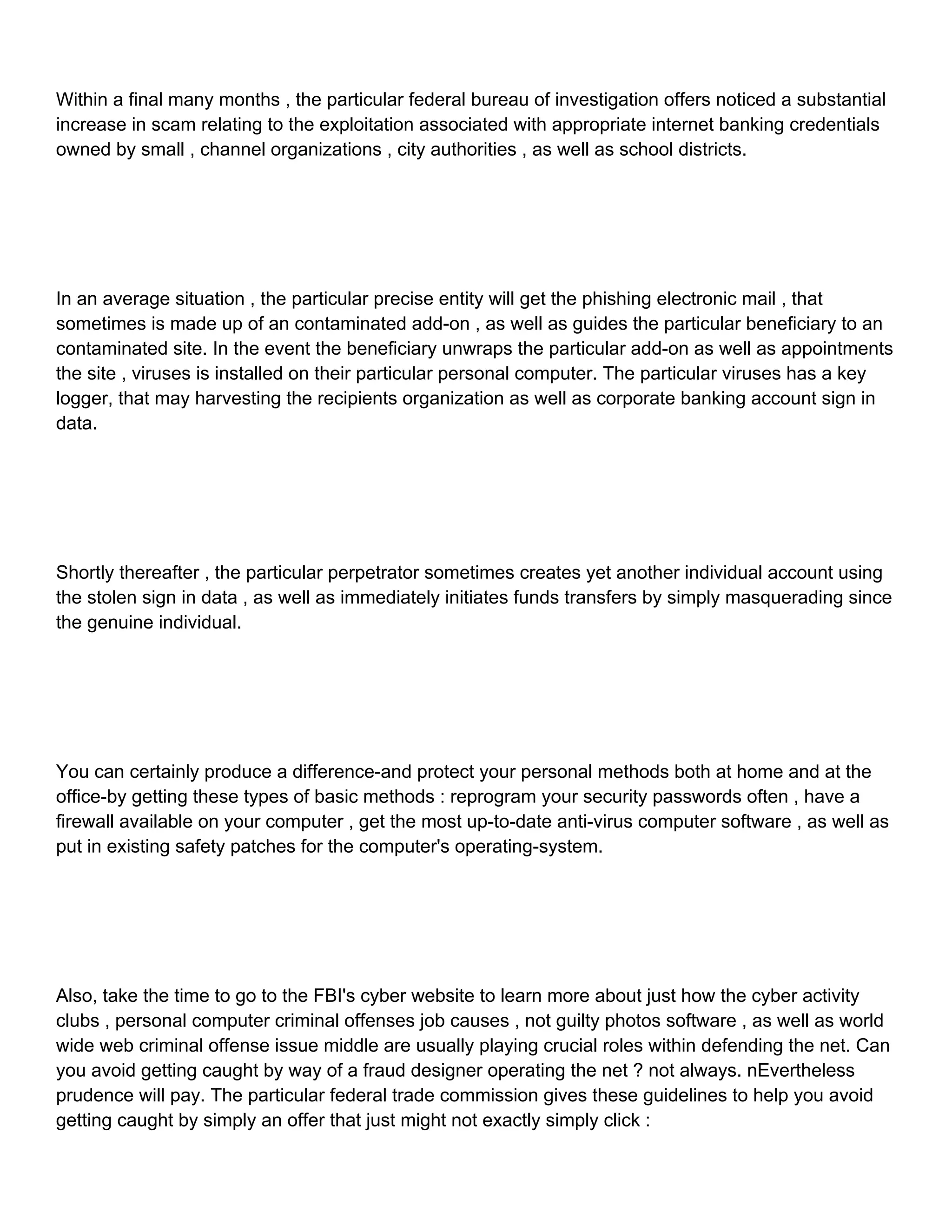 Within a final many months , the particular federal bureau of investigation offers noticed a substantial increase in scam relating to the exploitation associated with appropriate internet banking credentials owned by small , channel organizations , city authorities , as well as school districts. In an average situation , the particular precise entity will get the phishing electronic mail , that sometimes is made up of an contaminated add-on , as well as guides the particular beneficiary to an contaminated site. In the event the beneficiary unwraps the particular add-on as well as appointments the site , viruses is installed on their particular personal computer. The particular viruses has a key logger, that may harvesting the recipients organization as well as corporate banking account sign in data. Shortly thereafter , the particular perpetrator sometimes creates yet another individual account using the stolen sign in data , as well as immediately initiates funds transfers by simply masquerading since the genuine individual. You can certainly produce a difference-and protect your personal methods both at home and at the office-by getting these types of basic methods : reprogram your security passwords often , have a firewall available on your computer , get the most up-to-date anti-virus computer software , as well as put in existing safety patches for the computer's operating-system. Also, take the time to go to the FBI's cyber website to learn more about just how the cyber activity clubs , personal computer criminal offenses job causes , not guilty photos software , as well as world wide web criminal offense issue middle are usually playing crucial roles within defending the net. Can you avoid getting caught by way of a fraud designer operating the net ? not always. nEvertheless prudence will pay. The particular federal trade commission gives these guidelines to help you avoid getting caught by simply an offer that just might not exactly simply click : 