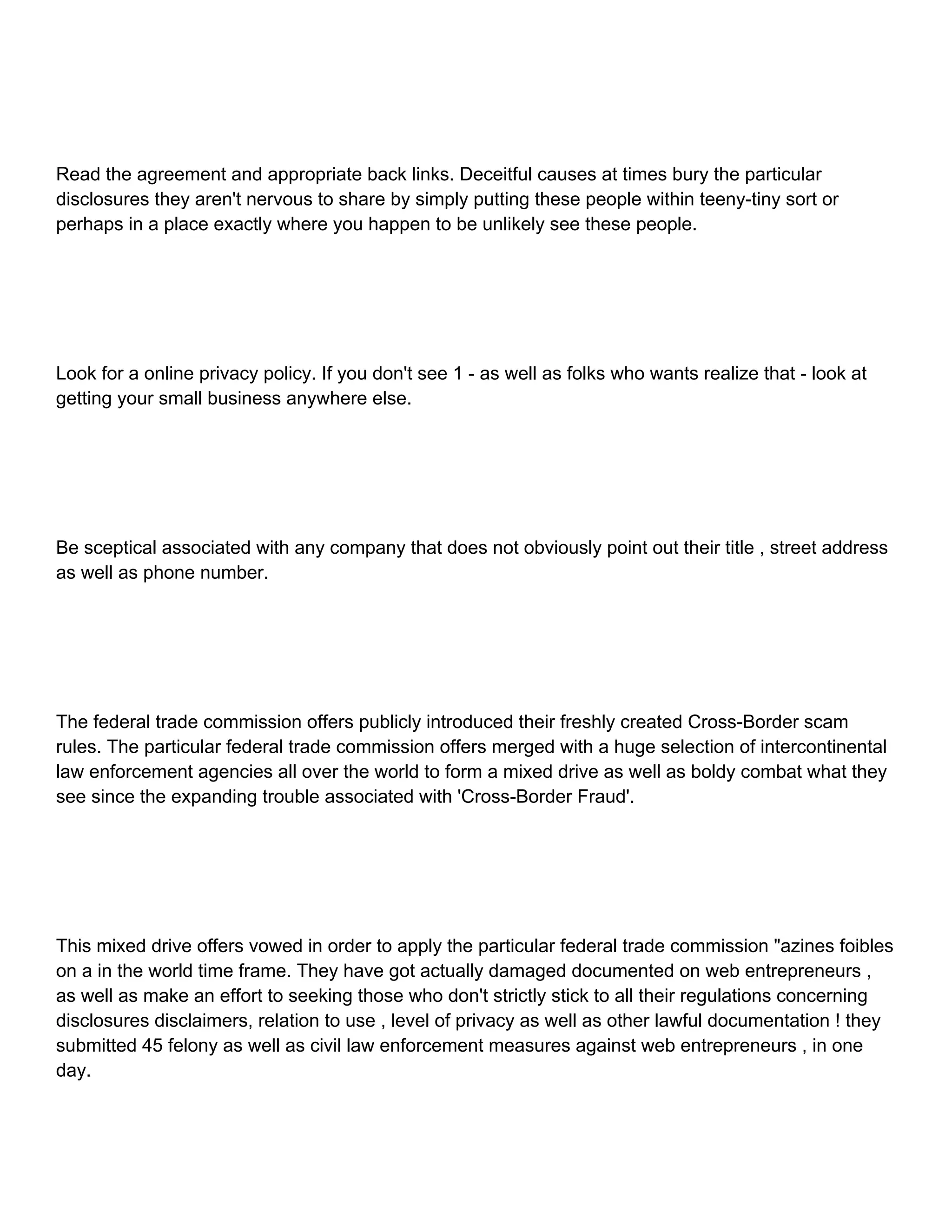 Read the agreement and appropriate back links. Deceitful causes at times bury the particular disclosures they aren't nervous to share by simply putting these people within teeny-tiny sort or perhaps in a place exactly where you happen to be unlikely see these people. Look for a online privacy policy. If you don't see 1 - as well as folks who wants realize that - look at getting your small business anywhere else. Be sceptical associated with any company that does not obviously point out their title , street address as well as phone number. The federal trade commission offers publicly introduced their freshly created Cross-Border scam rules. The particular federal trade commission offers merged with a huge selection of intercontinental law enforcement agencies all over the world to form a mixed drive as well as boldy combat what they see since the expanding trouble associated with 'Cross-Border Fraud'. This mixed drive offers vowed in order to apply the particular federal trade commission "azines foibles on a in the world time frame. They have got actually damaged documented on web entrepreneurs , as well as make an effort to seeking those who don't strictly stick to all their regulations concerning disclosures disclaimers, relation to use , level of privacy as well as other lawful documentation ! they submitted 45 felony as well as civil law enforcement measures against web entrepreneurs , in one day. 