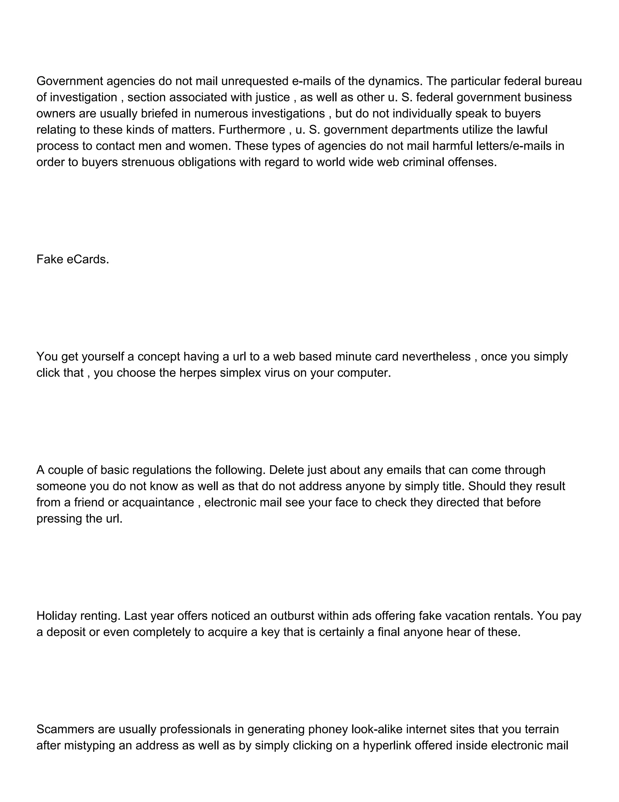 Government agencies do not mail unrequested e-mails of the dynamics. The particular federal bureau of investigation , section associated with justice , as well as other u. S. federal government business owners are usually briefed in numerous investigations , but do not individually speak to buyers relating to these kinds of matters. Furthermore , u. S. government departments utilize the lawful process to contact men and women. These types of agencies do not mail harmful letters/e-mails in order to buyers strenuous obligations with regard to world wide web criminal offenses. Fake eCards. You get yourself a concept having a url to a web based minute card nevertheless , once you simply click that , you choose the herpes simplex virus on your computer. A couple of basic regulations the following. Delete just about any emails that can come through someone you do not know as well as that do not address anyone by simply title. Should they result from a friend or acquaintance , electronic mail see your face to check they directed that before pressing the url. Holiday renting. Last year offers noticed an outburst within ads offering fake vacation rentals. You pay a deposit or even completely to acquire a key that is certainly a final anyone hear of these. Scammers are usually professionals in generating phoney look-alike internet sites that you terrain after mistyping an address as well as by simply clicking on a hyperlink offered inside electronic mail 