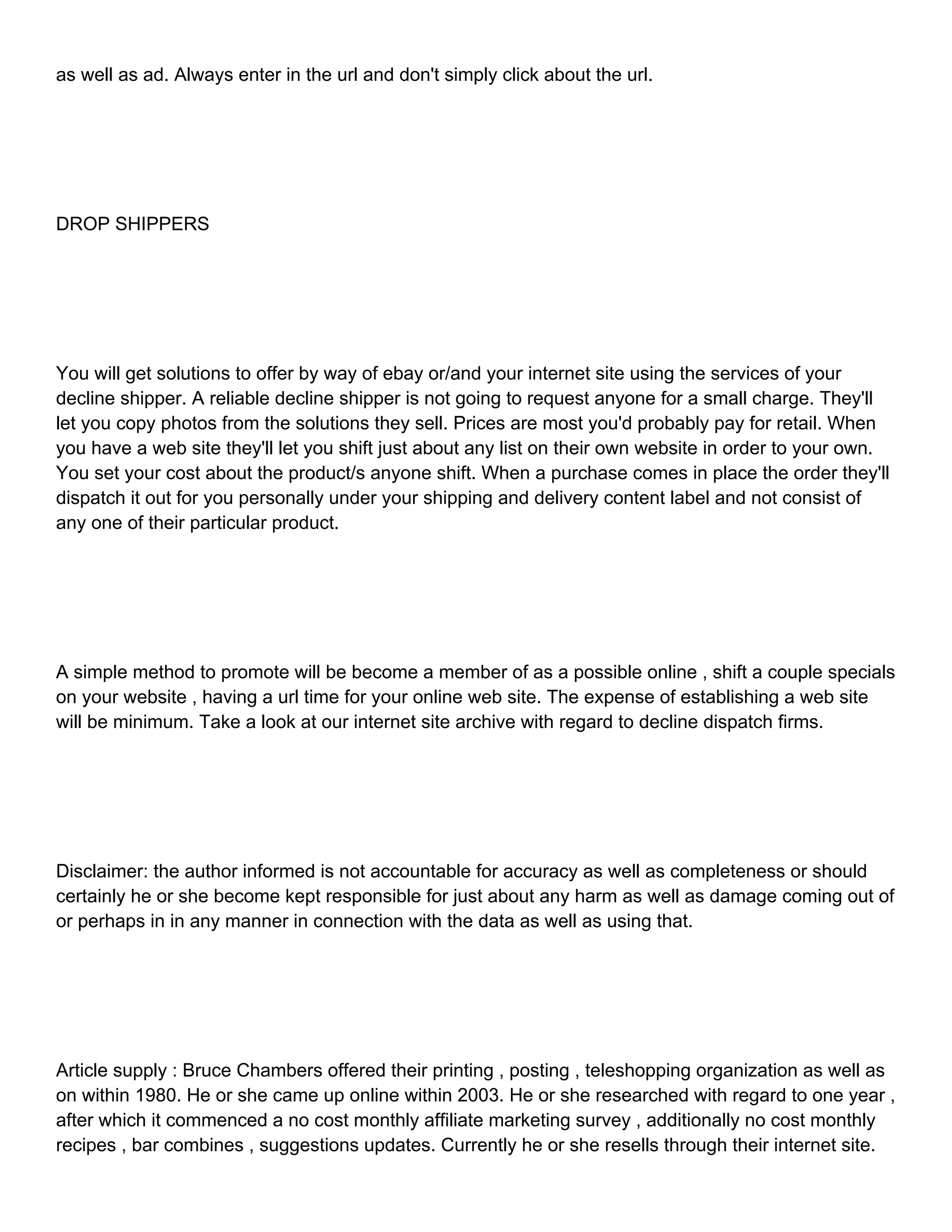 as well as ad. Always enter in the url and don't simply click about the url. DROP SHIPPERS You will get solutions to offer by way of ebay or/and your internet site using the services of your decline shipper. A reliable decline shipper is not going to request anyone for a small charge. They'll let you copy photos from the solutions they sell. Prices are most you'd probably pay for retail. When you have a web site they'll let you shift just about any list on their own website in order to your own. You set your cost about the product/s anyone shift. When a purchase comes in place the order they'll dispatch it out for you personally under your shipping and delivery content label and not consist of any one of their particular product. A simple method to promote will be become a member of as a possible online , shift a couple specials on your website , having a url time for your online web site. The expense of establishing a web site will be minimum. Take a look at our internet site archive with regard to decline dispatch firms. Disclaimer: the author informed is not accountable for accuracy as well as completeness or should certainly he or she become kept responsible for just about any harm as well as damage coming out of or perhaps in in any manner in connection with the data as well as using that. Article supply : Bruce Chambers offered their printing , posting , teleshopping organization as well as on within 1980. He or she came up online within 2003. He or she researched with regard to one year , after which it commenced a no cost monthly affiliate marketing survey , additionally no cost monthly recipes , bar combines , suggestions updates. Currently he or she resells through their internet site. 