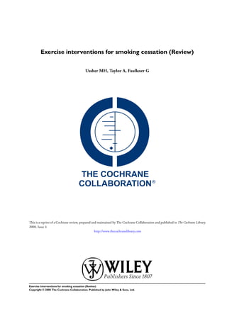 Exercise interventions for smoking cessation (Review)
Ussher MH, Taylor A, Faulkner G
This is a reprint of a Cochrane review, prepared and maintained by The Cochrane Collaboration and published in The Cochrane Library
2008, Issue 4
http://www.thecochranelibrary.com
Exercise interventions for smoking cessation (Review)
Copyright © 2008 The Cochrane Collaboration. Published by John Wiley & Sons, Ltd.
 