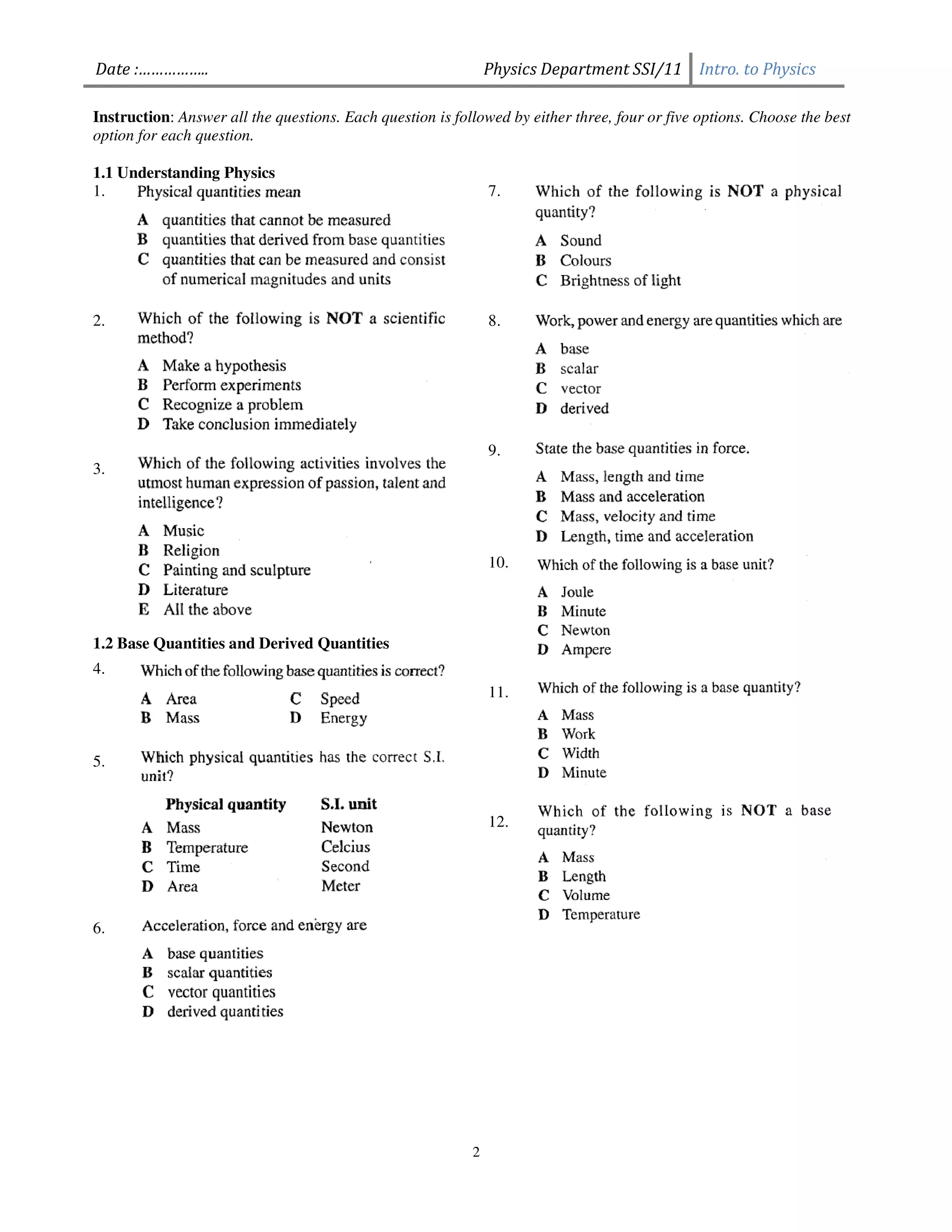 Date :……………..                                                  Physics Department SSI/11 Intro. to Physics

Instruction: Answer all the questions. Each question is followed by either three, four or five options. Choose the best
option for each question.

1.1 Understanding Physics
1.                                                             7.




2.                                                             8.




                                                               9.
3.




                                                               10.




1.2 Base Quantities and Derived Quantities
4.
                                                               11.



5.


                                                               12.




6.




                                                           2
 