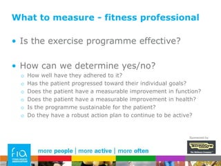 What to measure for the patientPatient wants to know…Is exercise worth the time & effort?!How can we influence them to conclude ‘yes’Demonstrate reduced pain/signs/symptoms?Demonstrate reduction in disease markers? – clinicalDemonstrate improvement in general health? – bothDemonstrate personal achievement/improved functional fitnessSponsored by: 