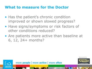 What to measure - fitness professionalIs the exercise programme effective?How can we determine yes/no?How well have they adhered to it?Has the patient progressed toward their individual goals?Does the patient have a measurable improvement in function?Does the patient have a measurable improvement in health?Is the programme sustainable for the patient?Do they have a robust action plan to continue to be active?Sponsored by: 