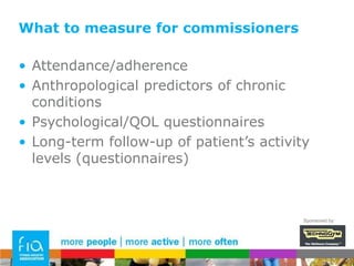 What to measure for commissionersThe easier it is to demonstrate ROI the better…Challenge – we don’t have direct access to the data that shows this:Decrease in frequency of visits to GP and other NHS servicesReduced dosages of medicationsReduced need for surgical interventionsCo-morbid conditions preventedSponsored by: 