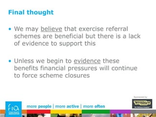 What to measure - future developmentAs much as possible, in a standardised format that can be compared in a meaningful way across schemes to evaluate effectivenessWhy?To allow controlled adaptation and comparison of scheme variables and development of increasingly effective & targeted exercise referral servicesSponsored by: 