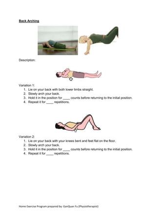 Home Exercise Program prepared by: GanQuan Fu (Physiotherapist)
Back Arching
Description:
Variation 1:
1. Lie on your back with both lower limbs straight.
2. Slowly arch your back.
3. Hold it in the position for ____ counts before returning to the initial position.
4. Repeat it for ____ repetitions.
Variation 2:
1. Lie on your back with your knees bent and feet flat on the floor.
2. Slowly arch your back.
3. Hold it in the position for ____ counts before returning to the initial position.
4. Repeat it for ____ repetitions.
 