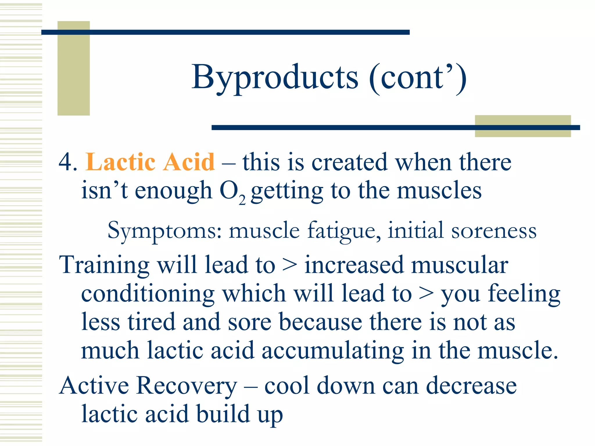 Byproducts (cont’) 4.  Lactic Acid  – this is created when there isn’t enough O 2  getting to the muscles   Symptoms: muscle fatigue, initial soreness Training will lead to > increased muscular conditioning which will lead to > you feeling less tired and sore because there is not as much lactic acid accumulating in the muscle. Active Recovery – cool down can decrease lactic acid build up 
