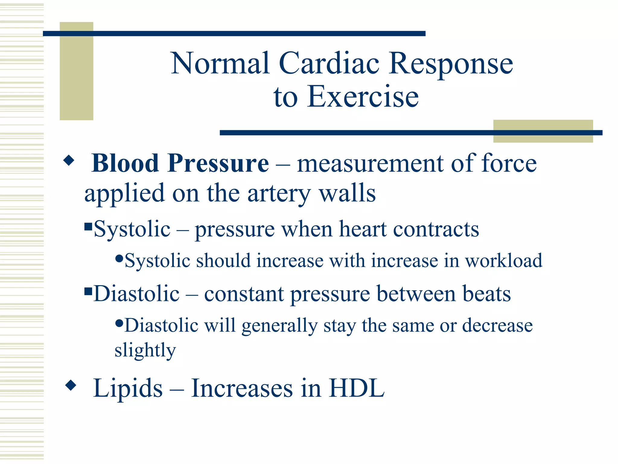 Normal Cardiac Response  to Exercise Blood Pressure  – measurement of force applied on the artery walls Systolic – pressure when heart contracts Systolic should increase with increase in workload Diastolic – constant pressure between beats Diastolic will generally stay the same or decrease slightly Lipids – Increases in HDL 