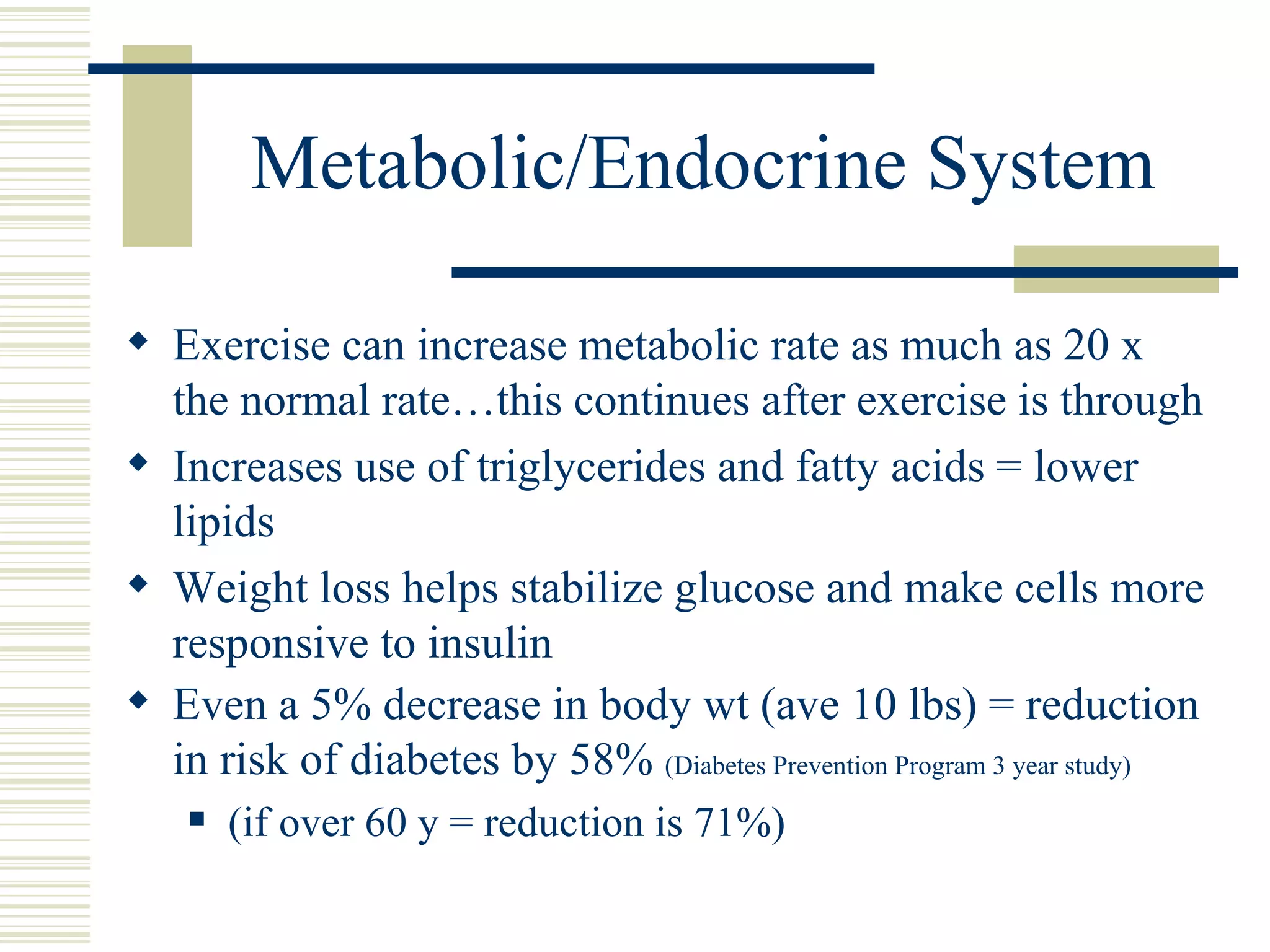 Metabolic/Endocrine System Exercise can increase metabolic rate as much as 20 x the normal rate…this continues after exercise is through Increases use of triglycerides and fatty acids = lower lipids Weight loss helps stabilize glucose and make cells more responsive to insulin Even a 5% decrease in body wt (ave 10 lbs) = reduction in risk of diabetes by 58%  (Diabetes Prevention Program 3 year study) (if over 60 y = reduction is 71%) 