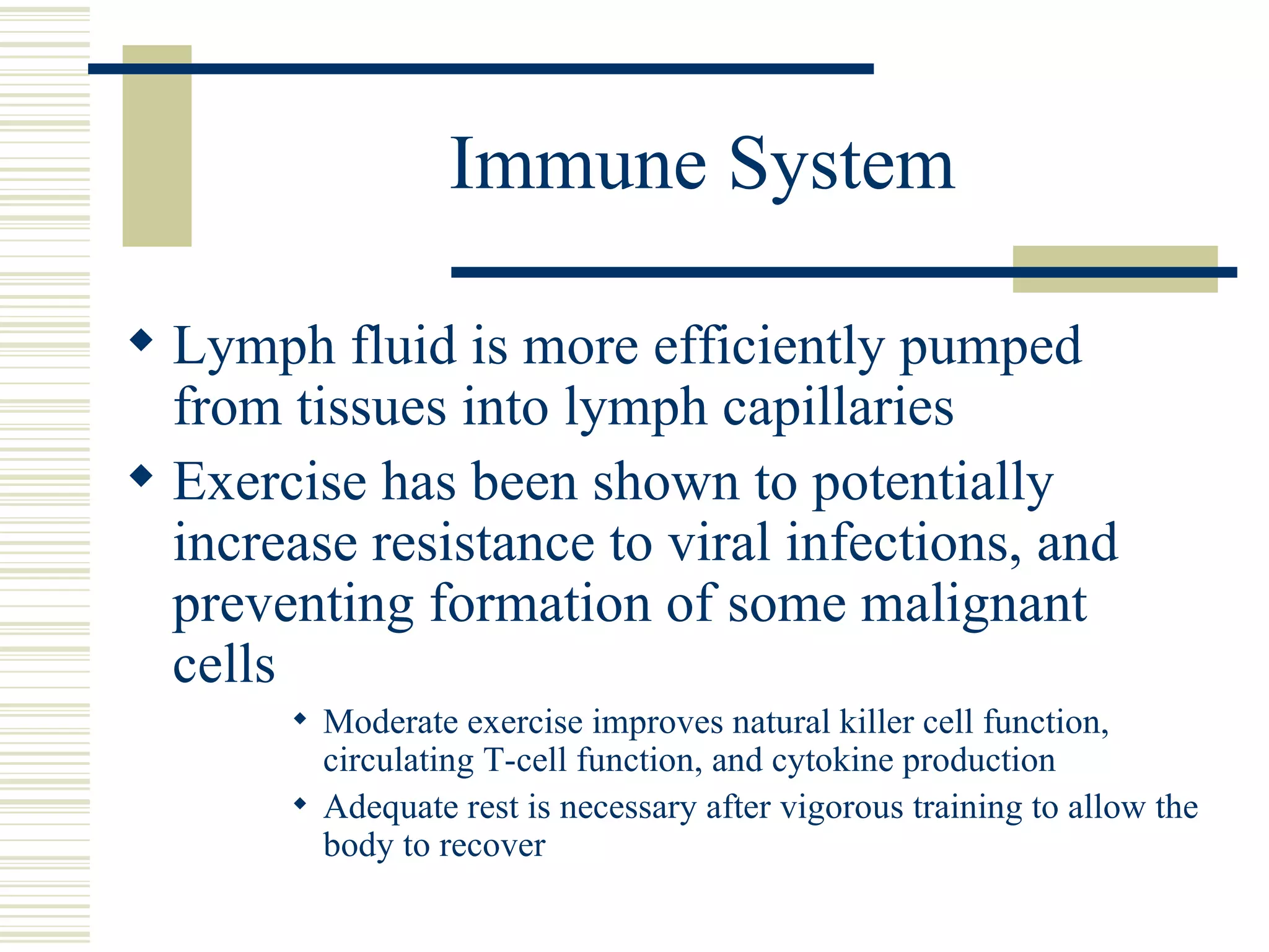 Immune System Lymph fluid is more efficiently pumped from tissues into lymph capillaries Exercise has been shown to potentially increase resistance to viral infections, and preventing formation of some malignant cells Moderate exercise improves natural killer cell function, circulating T-cell function, and cytokine production Adequate rest is necessary after vigorous training to allow the body to recover 
