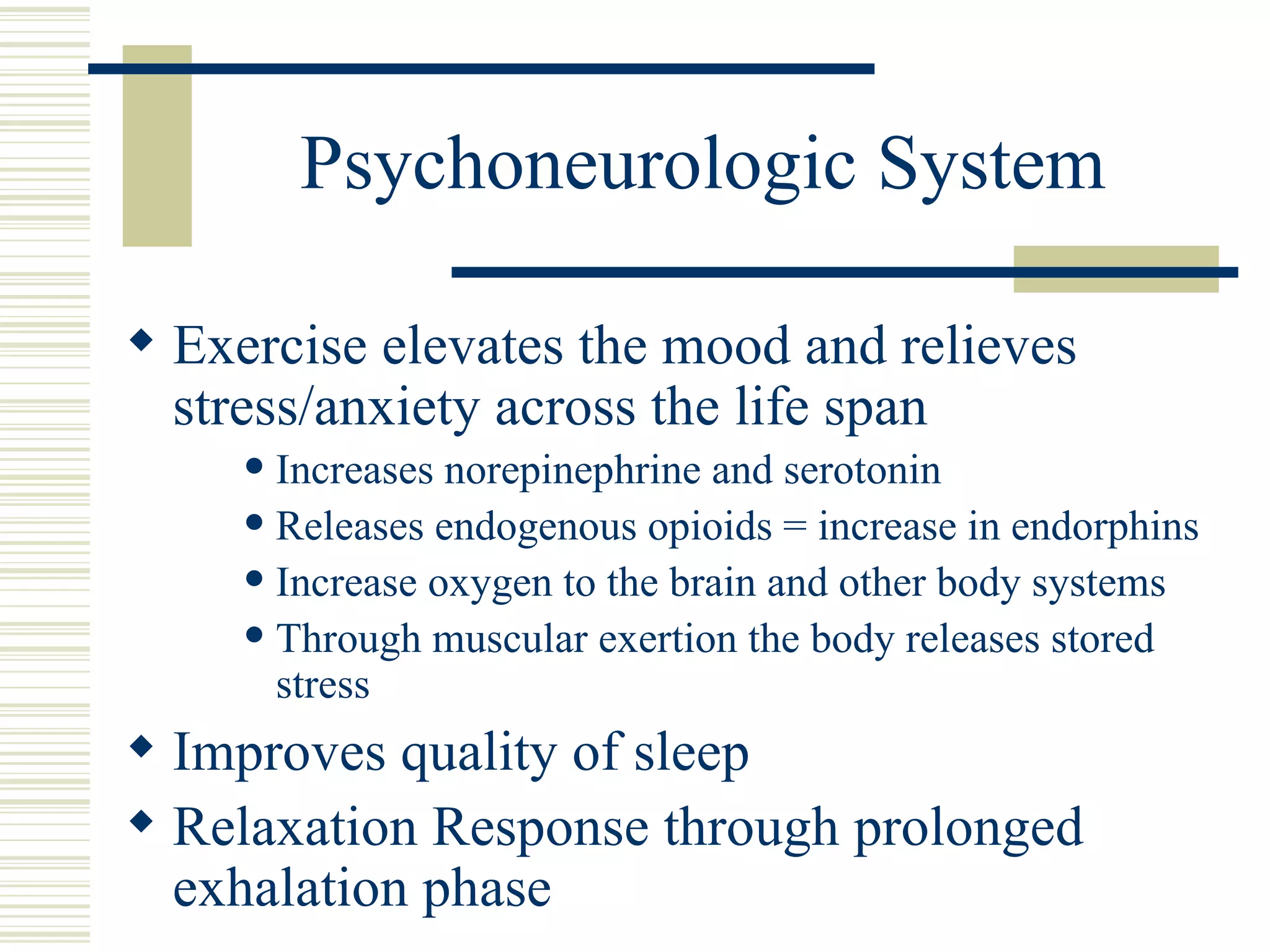 Psychoneurologic System Exercise elevates the mood and relieves stress/anxiety across the life span Increases norepinephrine and serotonin Releases endogenous opioids = increase in endorphins Increase oxygen to the brain and other body systems Through muscular exertion the body releases stored stress Improves quality of sleep Relaxation Response through prolonged exhalation phase 