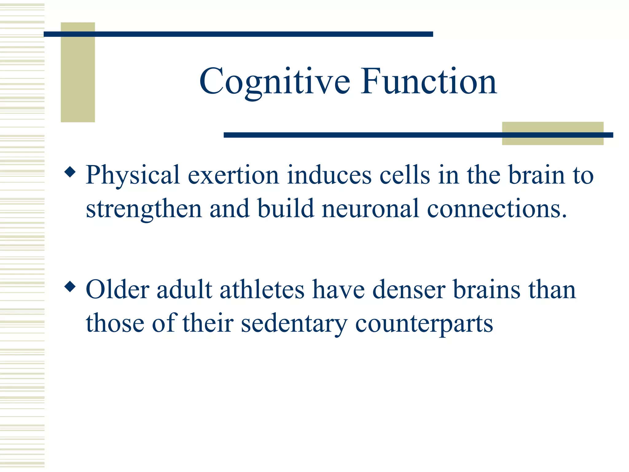 Cognitive Function Physical exertion induces cells in the brain to strengthen and build neuronal connections. Older adult athletes have denser brains than those of their sedentary counterparts 