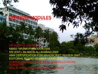 EXERCISE MODULES
DR SUDIPTA CHANDRA
MBBS- NRSMCH KOLKATA 1998
MS (ENT)- MLNMCH ALLAHABAD 2005
AMA CERTIFICATION FOR MANUSCRIPT REVIEW 2007
EDITORIAL BOARD MEMBER IJDMR 2014
CONSULTANT ENT, HEAD NECK & MAXILLO-FACIAL
SURGEON
BELLE VUE CLINIC & HOSPITAL, KOLKATA
 